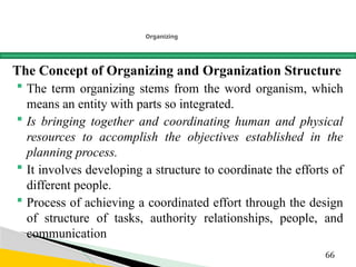 Organizing
The Concept of Organizing and Organization Structure
 The term organizing stems from the word organism, which
means an entity with parts so integrated.
 Is bringing together and coordinating human and physical
resources to accomplish the objectives established in the
planning process.
 It involves developing a structure to coordinate the efforts of
different people.
 Process of achieving a coordinated effort through the design
of structure of tasks, authority relationships, people, and
communication
66
 