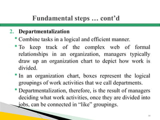 Fundamental steps … cont’d
2. Departmentalization
 Combine tasks in a logical and efficient manner.
 To keep track of the complex web of formal
relationships in an organization, managers typically
draw up an organization chart to depict how work is
divided.
 In an organization chart, boxes represent the logical
groupings of work activities that we call departments.
 Departmentalization, therefore, is the result of managers
deciding what work activities, once they are divided into
jobs, can be connected in “like” groupings.
68
 