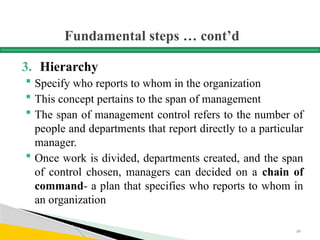 Fundamental steps … cont’d
3. Hierarchy
 Specify who reports to whom in the organization
 This concept pertains to the span of management
 The span of management control refers to the number of
people and departments that report directly to a particular
manager.
 Once work is divided, departments created, and the span
of control chosen, managers can decided on a chain of
command- a plan that specifies who reports to whom in
an organization
69
 