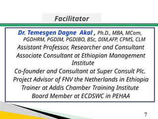 Dr. Temesgen Dagne Akal , Ph.D., MBA, MCom,
PGDHRM, PGDIM, PGDIBO, BSc, DIM,AFP, CPMS, CLM
Assistant Professor, Researcher and Consultant
Associate Consultant at Ethiopian Management
Institute
Co-founder and Consultant at Super Consult Plc.
Project Advisor of FNV the Netherlands in Ethiopia
Trainer at Addis Chamber Training Institute
Board Member at ECDSWC in PEHAA
7
Facilitator
 