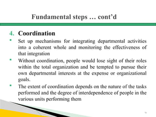 Fundamental steps … cont’d
4. Coordination
 Set up mechanisms for integrating departmental activities
into a coherent whole and monitoring the effectiveness of
that integration
 Without coordination, people would lose sight of their roles
within the total organization and be tempted to pursue their
own departmental interests at the expense or organizational
goals.
 The extent of coordination depends on the nature of the tasks
performed and the degree of interdependence of people in the
various units performing them
70
 