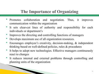 The Importance of Organizing
 Promotes collaboration and negotiation. Thus, it improves
communication within the organization
 It sets clear-cut lines of authority and responsibility for each
individuals or department’s
 Improves the directing and controlling functions of managers
 Develops maximum use of all organization resources.
 Encourages employee’s creativity, decision-making, & independent
thinking based on well-defined policies, rules & procedures
 It helps to adopt new technologies. Effective managers continuously
react to changes
 It reduces internal and external problems through controlling and
planning units of the organization
72
 