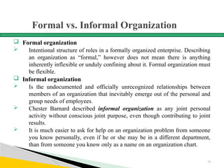 Formal vs. Informal Organization
 Formal organization
 Intentional structure of roles in a formally organized enterprise. Describing
an organization as “formal,” however does not mean there is anything
inherently inflexible or unduly confining about it. Formal organization must
be flexible.
 Informal organization
 Is the undocumented and officially unrecognized relationships between
members of an organization that inevitably emerge out of the personal and
group needs of employees.
 Chester Barnard described informal organization as any joint personal
activity without conscious joint purpose, even though contributing to joint
results.
 It is much easier to ask for help on an organization problem from someone
you know personally, even if he or she may be in a different department,
than from someone you know only as a name on an organization chart.
73
 