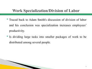 Work Specialization/Division of Labor
 Traced back to Adam Smith's discussion of division of labor
and his conclusion was specialization increases employees’
productivity.
 Is dividing large tasks into smaller packages of work to be
distributed among several people.
74
 