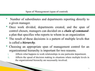 Span of Management (span of control)
 Number of subordinates and departments reporting directly to
a given manager.
 Once work divided, departments created, and the span of
control chosen, managers can decided on a chain of command-
a plan that specifies who reports to whom in an organization
 The result of these decisions is a pattern of multiple levels that
is called a hierarchy.
 Choosing an appropriate span of management control for an
organizational hierarchy is important for two reasons.
i. Affects what happens to work relationships in one particular department.
ii. Affects the speed of decision making in situations where multiple levels in
the organizational hierarchy are necessarily involved.
75
 