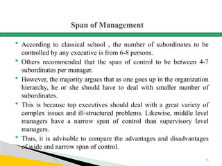 Span of Management
 According to classical school , the number of subordinates to be
controlled by any executive is from 6-8 persons.
 Others recommended that the span of control to be between 4-7
subordinates per manager.
 However, the majority argues that as one goes up in the organization
hierarchy, he or she should have to deal with smaller number of
subordinates.
 This is because top executives should deal with a great variety of
complex issues and ill-structured problems. Likewise, middle level
managers have a narrow span of control than supervisory level
managers.
 Thus, it is advisable to compare the advantages and disadvantages
of wide and narrow span of control.
76
 