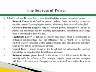 The Sources of Power
 John French and Bertram Raven have identified five sources or basis of power.
1. Reward Power is defined as power derived from the ability to reward
another person, for carrying out orders, which may be expressed or implied.
2. Coercive Power: negative side of reward power. Influencer’s ability to
punish the influencee for not meeting requirements. Punishment may range
from a reprimand to loss of a job.
3. Legitimate power is defined as power that exists when a subordinate or
influence acknowledges that the influencer has a “right” or is lawfully
entitled to exert influence-within certain bounds; also called formal authority.
Such power can be downward or upward
4. Expert Power: power based on the belief that the influencer has specific
knowledge or expertise that the influence does not.
5. Referent power: power based on the desire of the influencee to be like or
identify with the influencer. For example, popular, conscientious managers
will have referent power if employees are motivated to emulate their work
habits.
77
 