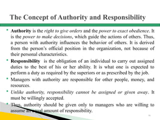 The Concept of Authority and Responsibility
 Authority is the right to give orders and the power to exact obedience. It
is the power to make decisions, which guide the actions of others. Thus,
a person with authority influences the behavior of others. It is derived
from the person’s official position in the organization, not because of
their personal characteristics.
 Responsibility is the obligation of an individual to carry out assigned
duties to the best of his or her ability. It is what one is expected to
perform a duty as required by the superiors or as prescribed by the job.
 Managers with authority are responsible for other people, money, and
resources.
 Unlike authority, responsibility cannot be assigned or given away. It
must be willingly accepted.
 Thus, authority should be given only to managers who are willing to
assume an equal amount of responsibility.
79
 