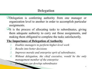 Delegation
Delegation is conferring authority from one manager or
organization level to another in order to accomplish particular
assignments.
It is the process of allocating tasks to subordinates, giving
them adequate authority to carry out those assignments, and
making them obligated to complete the tasks satisfactorily.
The Importance of Delegation of Authority
1. Enables managers to perform higher-level work
2. Results into better decisions
3. Improves morale and enterprise sprit of subordinates.
4. Without delegation, the chief executive, would be the only
management member of the enterprise
5. Delegation can develop subordinates
81
 