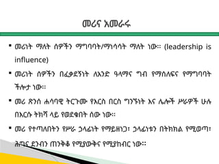 መሪና አመራሩ
 መሪነት ማለት ሰዎችን ማግባባት/ማነሳሳት ማለት ነው፡፡ (leadership is
influence)
 መሪነት ሰዎችን በፈቃደኝነት ለአንድ ዓላማና ግብ የማሰለፍና የማግባባት
ችሎታ ነው፡፡
 መሪ ጽንሰ ሐሳባዊ ትርጉሙ የእርስ በርስ ግንኙነት እና ሌሎች ሥራዎች ሁሉ
በእርሱ ትክሻ ላይ የወደቁበት ሰው ነው፡፡
 መሪ የተጣለበትን የሥራ ኃላፊነት የማይዘነጋ፣ ኃላፊነቱን በትክክል የሚወጣ፣
ሕግና ደንብን ጠንቅቆ የሚያውቅና የሚያከብር ነው፡፡
 