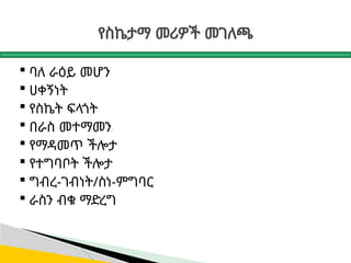 የስኬታማ መሪዎች መገለጫ
 ባለ ራዕይ መሆን
 ሀቀኝነት
 የስኬት ፍላጎት
 በራስ መተማመን
 የማዳመጥ ችሎታ
 የተግባቦት ችሎታ
 ግብረ-ገብነት/ስነ-ምግባር
 ራስን ብቁ ማድረግ
 