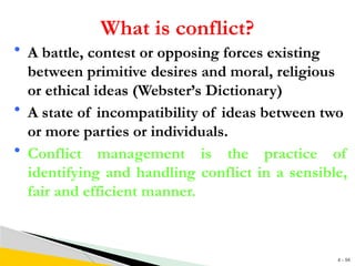 4 - 94
What is conflict?
• A battle, contest or opposing forces existing
between primitive desires and moral, religious
or ethical ideas (Webster’s Dictionary)
• A state of incompatibility of ideas between two
or more parties or individuals.
• Conflict management is the practice of
identifying and handling conflict in a sensible,
fair and efficient manner.
 