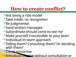  Not being a role model
 Take credit, no recognition
 Be judgmental
 Send written messages
 Subordinate should come to see me
 Make yourself inaccessible to your team
 Individual Vs team approach
 Telling them? Consulting them? Or deciding
with them?
 Come tomorrow
 Introduce change without consultation or
How to create conflict?
 