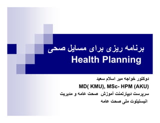 ‫ﺑﺮﻧﺎﻣﻪ رﻳﺰﯼ ﺑﺮاﯼ ﻣﺴﺎﻳﻞ ﺻﺤﯽ‬
     ‫‪Health Planning‬‬
                    ‫دوﮐﺘﻮر ﺧﻮاﺟﻪ ﻣﻴﺮ اﺳﻼم ﺳﻌﻴﺪ‬
             ‫)‪MD( KMU), MSc- HPM (AKU‬‬
   ‫ﺳﺮﭘﺮﺳﺖ دﻳﭙﺎرﺗﻤﻨﺖ ﺁﻣﻮزش ﺻﺤﺖ ﻋﺎﻣﻪ و ﻣﺪﻳﺮﻳﺖ‬
                       ‫اﻧﻴﺴﺘﻴﺘﻮت ﻣﻠﯽ ﺻﺤﺖ ﻋﺎﻣﻪ‬
 