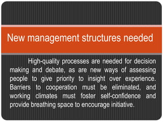 New management structures needed 
High-quality processes are needed for decision 
making and debate, as are new ways of assessing 
people to give priority to insight over experience. 
Barriers to cooperation must be eliminated, and 
working climates must foster self-confidence and 
provide breathing space to encourage initiative. 
 