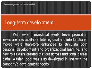 New management structures needed 
Long-term development 
With fewer hierarchical levels, fewer promotion 
levels are now available. Interregional and interfunctional 
moves were therefore enhanced to stimulate both 
personal development and organizational learning, and 
new roles were created that cut across traditional career 
paths. A talent pool was also developed in line with the 
company’s development needs. 
 