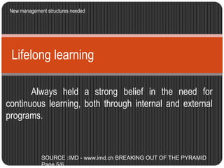 New management structures needed 
Lifelong learning 
Always held a strong belief in the need for 
continuous learning, both through internal and external 
programs. 
SOURCE :IMD - www.imd.ch BREAKING OUT OF THE PYRAMID 
Page 5/6 
 