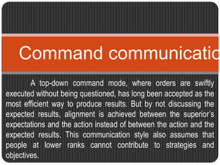 Command communication 
A top-down command mode, where orders are swiftly 
executed without being questioned, has long been accepted as the 
most efficient way to produce results. But by not discussing the 
expected results, alignment is achieved between the superior’s 
expectations and the action instead of between the action and the 
expected results. This communication style also assumes that 
people at lower ranks cannot contribute to strategies and 
objectives. 
 