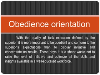 Obedience orientation 
With the quality of task execution defined by the 
superior, it is more important to be obedient and conform to the 
superior’s expectations than to display initiative and 
concentrate on results. These days it is a sheer waste not to 
raise the level of initiative and optimize all the skills and 
insights available in a well-educated workforce. 
 