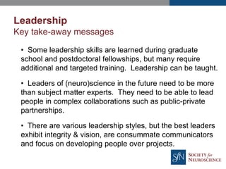 Leadership
Key take-away messages
• Some leadership skills are learned during graduate
school and postdoctoral fellowships, but many require
additional and targeted training. Leadership can be taught.
• Leaders of (neuro)science in the future need to be more
than subject matter experts. They need to be able to lead
people in complex collaborations such as public-private
partnerships.
• There are various leadership styles, but the best leaders
exhibit integrity & vision, are consummate communicators
and focus on developing people over projects.
 