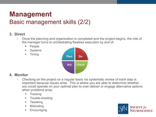 Management
Basic management skills (2/2)
3. Direct
- Once the planning and organization is completed and the project begins, the role of
the manager turns to orchestrating flawless execution by and of:
 People
 Systems
 Timing
4. Monitor
- Checking on the project on a regular basis via systematic review of each step is
important because issues arise. This is where you are able to determine whether
you could operate on your optimal plan to over-deliver or engage alternative options
when problems arise.
 Tracking
 Trouble-shooting
 Tweaking
 Motivating
 Encouraging
 
