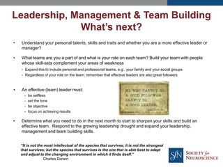 • Understand your personal talents, skills and traits and whether you are a more effective leader or
manager?
• What teams are you a part of and what is your role on each team? Build your team with people
whose skill-sets complement your areas of weakness
- Expand this to include personal and professional teams, e.g., your family and your social groups
- Regardless of your role on the team, remember that effective leaders are also great followers
• An effective (team) leader must:
- be selfless
- set the tone
- be objective
- focus on achieving results
• Determine what you need to do in the next month to start to sharpen your skills and build an
effective team. Respond to the growing leadership drought and expand your leadership,
management and team building skills.
Leadership, Management & Team Building
What’s next?
“It is not the most intellectual of the species that survives; it is not the strongest
that survives; but the species that survives is the one that is able best to adapt
and adjust to the changing environment in which it finds itself.”
Charles Darwin
 