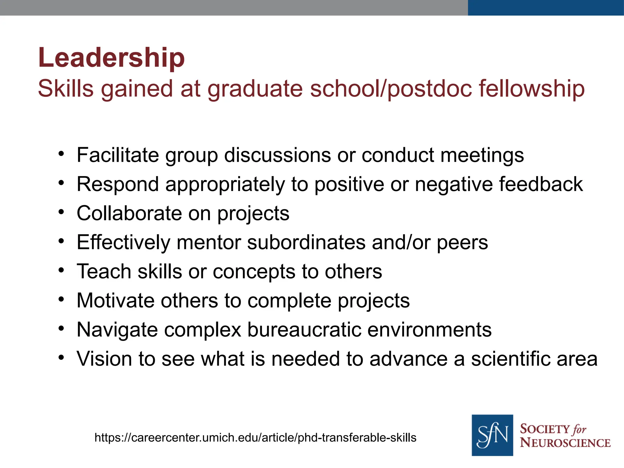 Leadership
Skills gained at graduate school/postdoc fellowship
• Facilitate group discussions or conduct meetings
• Respond appropriately to positive or negative feedback
• Collaborate on projects
• Effectively mentor subordinates and/or peers
• Teach skills or concepts to others
• Motivate others to complete projects
• Navigate complex bureaucratic environments
• Vision to see what is needed to advance a scientific area
https://careercenter.umich.edu/article/phd-transferable-skills
 