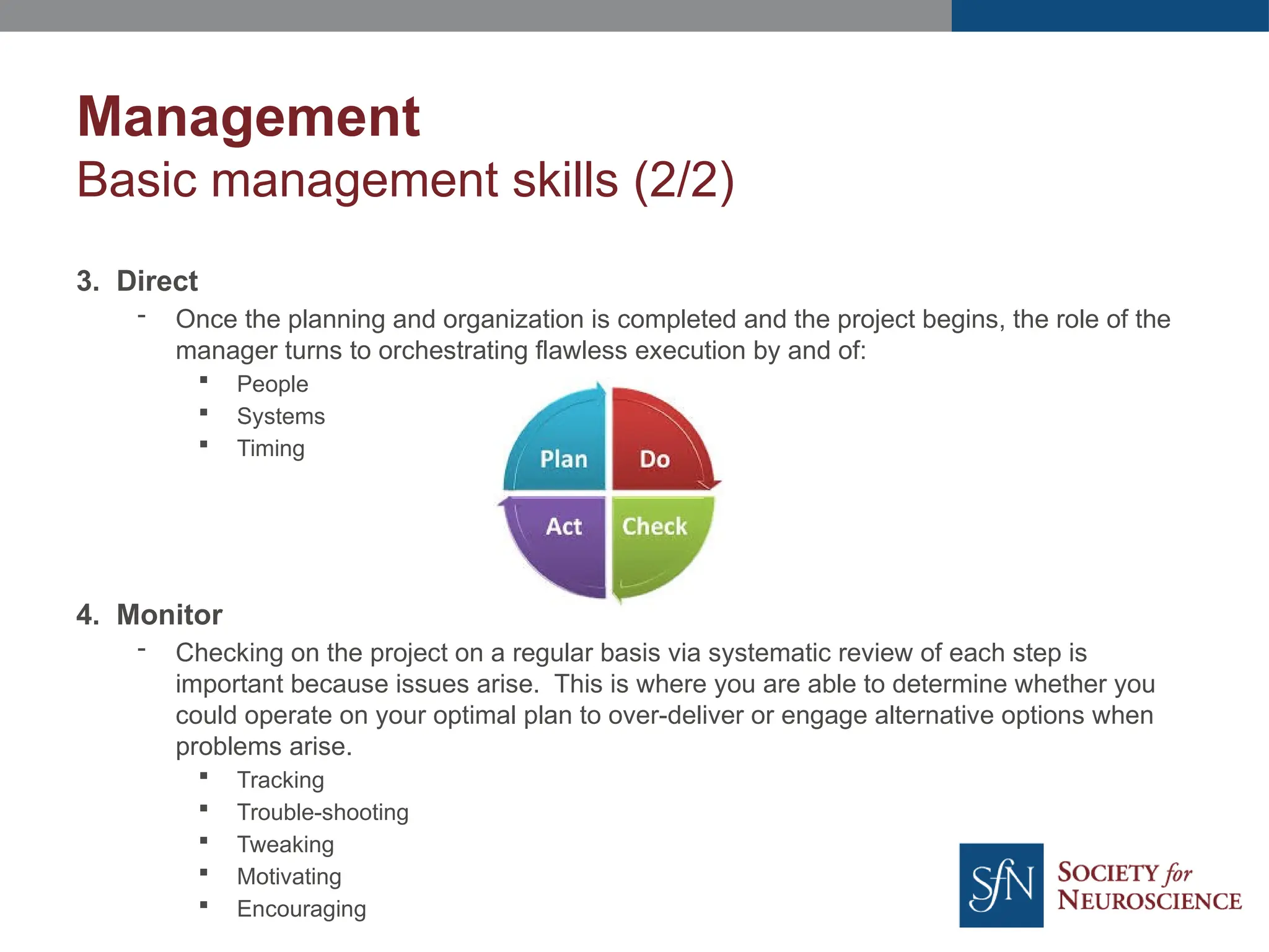 Management
Basic management skills (2/2)
3. Direct
- Once the planning and organization is completed and the project begins, the role of the
manager turns to orchestrating flawless execution by and of:
 People
 Systems
 Timing
4. Monitor
- Checking on the project on a regular basis via systematic review of each step is
important because issues arise. This is where you are able to determine whether you
could operate on your optimal plan to over-deliver or engage alternative options when
problems arise.
 Tracking
 Trouble-shooting
 Tweaking
 Motivating
 Encouraging
 