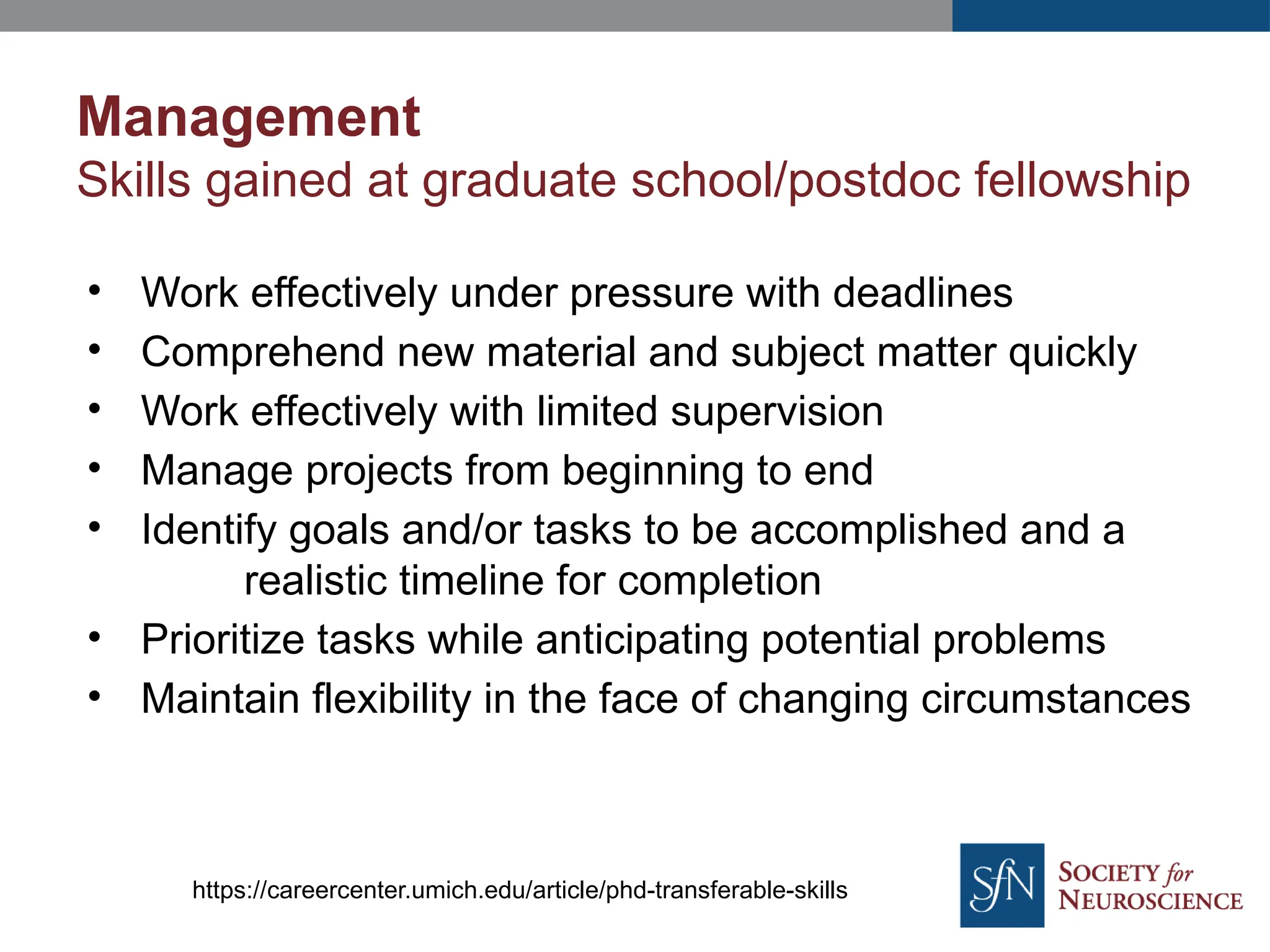 Management
Skills gained at graduate school/postdoc fellowship
• Work effectively under pressure with deadlines
• Comprehend new material and subject matter quickly
• Work effectively with limited supervision
• Manage projects from beginning to end
• Identify goals and/or tasks to be accomplished and a
realistic timeline for completion
• Prioritize tasks while anticipating potential problems
• Maintain flexibility in the face of changing circumstances
https://careercenter.umich.edu/article/phd-transferable-skills
 