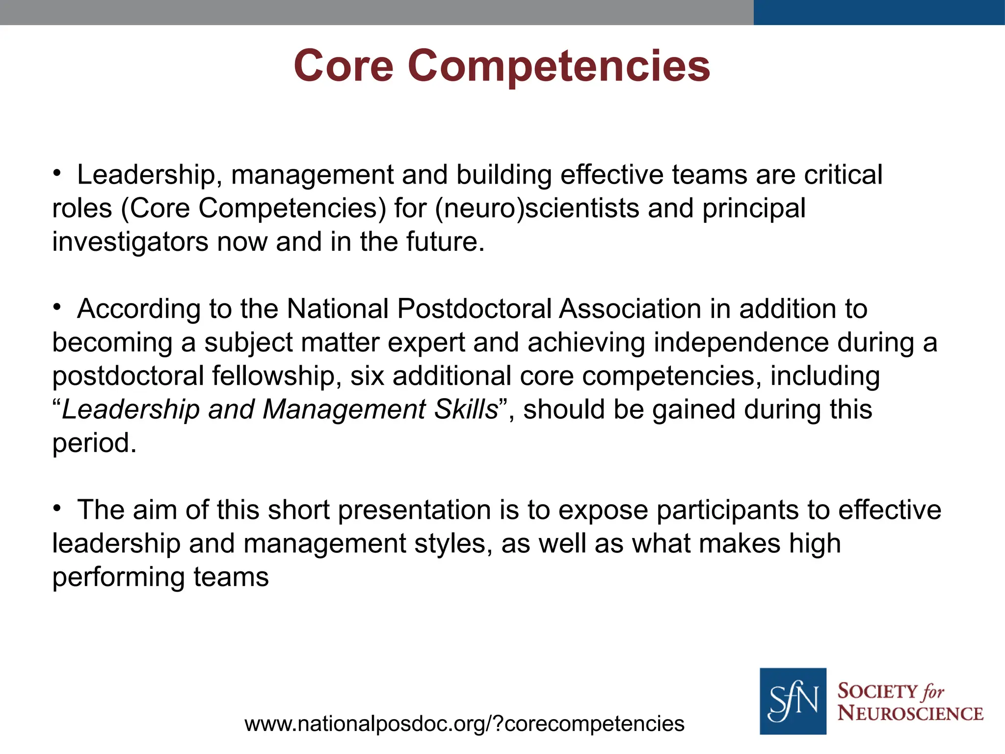 Core Competencies
• Leadership, management and building effective teams are critical
roles (Core Competencies) for (neuro)scientists and principal
investigators now and in the future.
• According to the National Postdoctoral Association in addition to
becoming a subject matter expert and achieving independence during a
postdoctoral fellowship, six additional core competencies, including
“Leadership and Management Skills”, should be gained during this
period.
• The aim of this short presentation is to expose participants to effective
leadership and management styles, as well as what makes high
performing teams
www.nationalposdoc.org/?corecompetencies
 