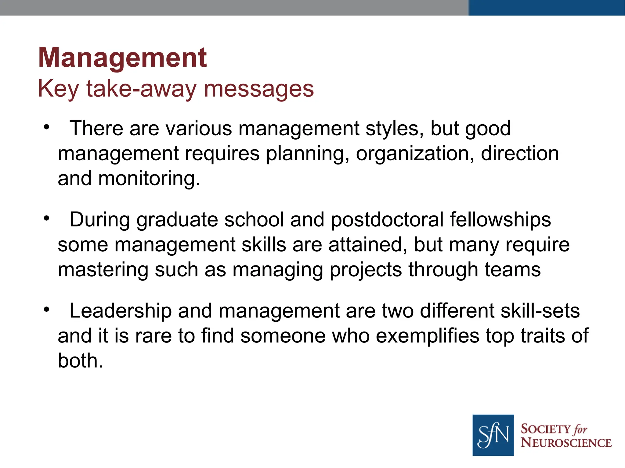 Management
Key take-away messages
• There are various management styles, but good
management requires planning, organization, direction
and monitoring.
• During graduate school and postdoctoral fellowships
some management skills are attained, but many require
mastering such as managing projects through teams
• Leadership and management are two different skill-sets
and it is rare to find someone who exemplifies top traits of
both.
 