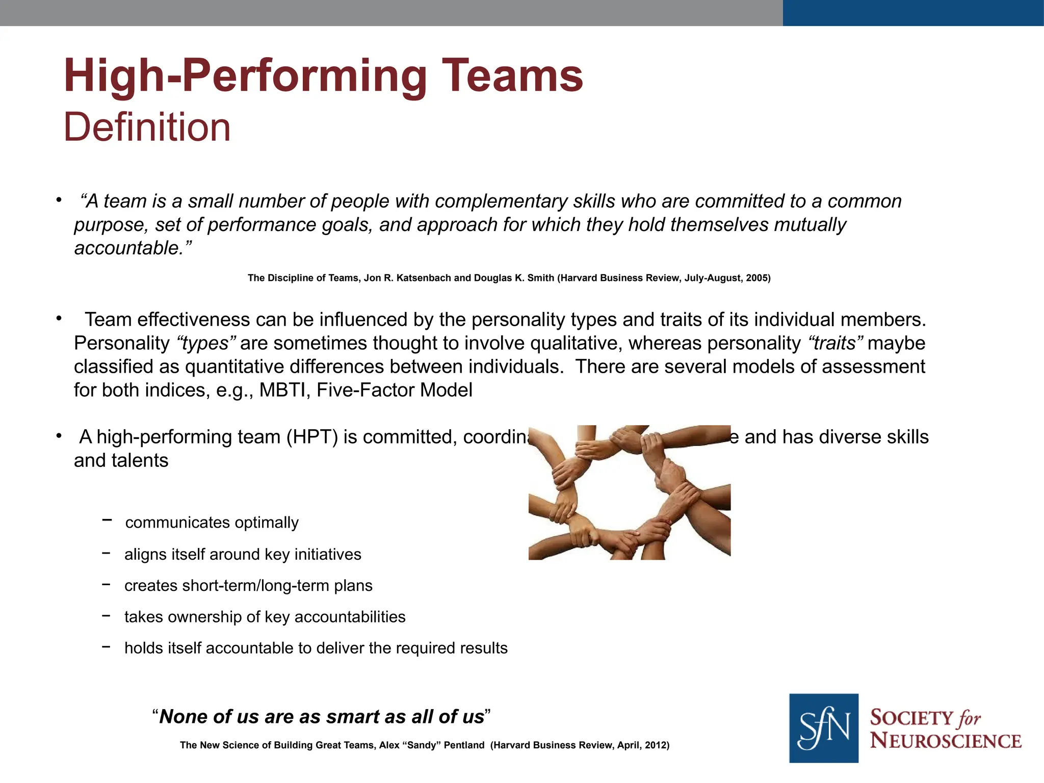 • “A team is a small number of people with complementary skills who are committed to a common
purpose, set of performance goals, and approach for which they hold themselves mutually
accountable.”
The Discipline of Teams, Jon R. Katsenbach and Douglas K. Smith (Harvard Business Review, July-August, 2005)
• Team effectiveness can be influenced by the personality types and traits of its individual members.
Personality “types” are sometimes thought to involve qualitative, whereas personality “traits” maybe
classified as quantitative differences between individuals. There are several models of assessment
for both indices, e.g., MBTI, Five-Factor Model
• A high-performing team (HPT) is committed, coordinated, focused, adaptable and has diverse skills
and talents
− communicates optimally
− aligns itself around key initiatives
− creates short-term/long-term plans
− takes ownership of key accountabilities
− holds itself accountable to deliver the required results
“None of us are as smart as all of us”
The New Science of Building Great Teams, Alex “Sandy” Pentland (Harvard Business Review, April, 2012)
High-Performing Teams
Definition
 