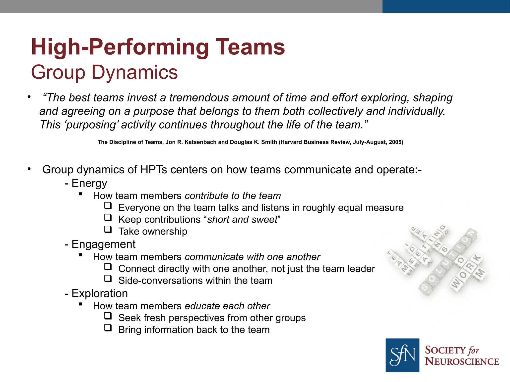 • “The best teams invest a tremendous amount of time and effort exploring, shaping
and agreeing on a purpose that belongs to them both collectively and individually.
This ‘purposing’ activity continues throughout the life of the team.”
The Discipline of Teams, Jon R. Katsenbach and Douglas K. Smith (Harvard Business Review, July-August, 2005)
• Group dynamics of HPTs centers on how teams communicate and operate:-
- Energy
 How team members contribute to the team
 Everyone on the team talks and listens in roughly equal measure
 Keep contributions “short and sweet”
 Take ownership
- Engagement
 How team members communicate with one another
 Connect directly with one another, not just the team leader
 Side-conversations within the team
- Exploration
 How team members educate each other
 Seek fresh perspectives from other groups
 Bring information back to the team
High-Performing Teams
Group Dynamics
 