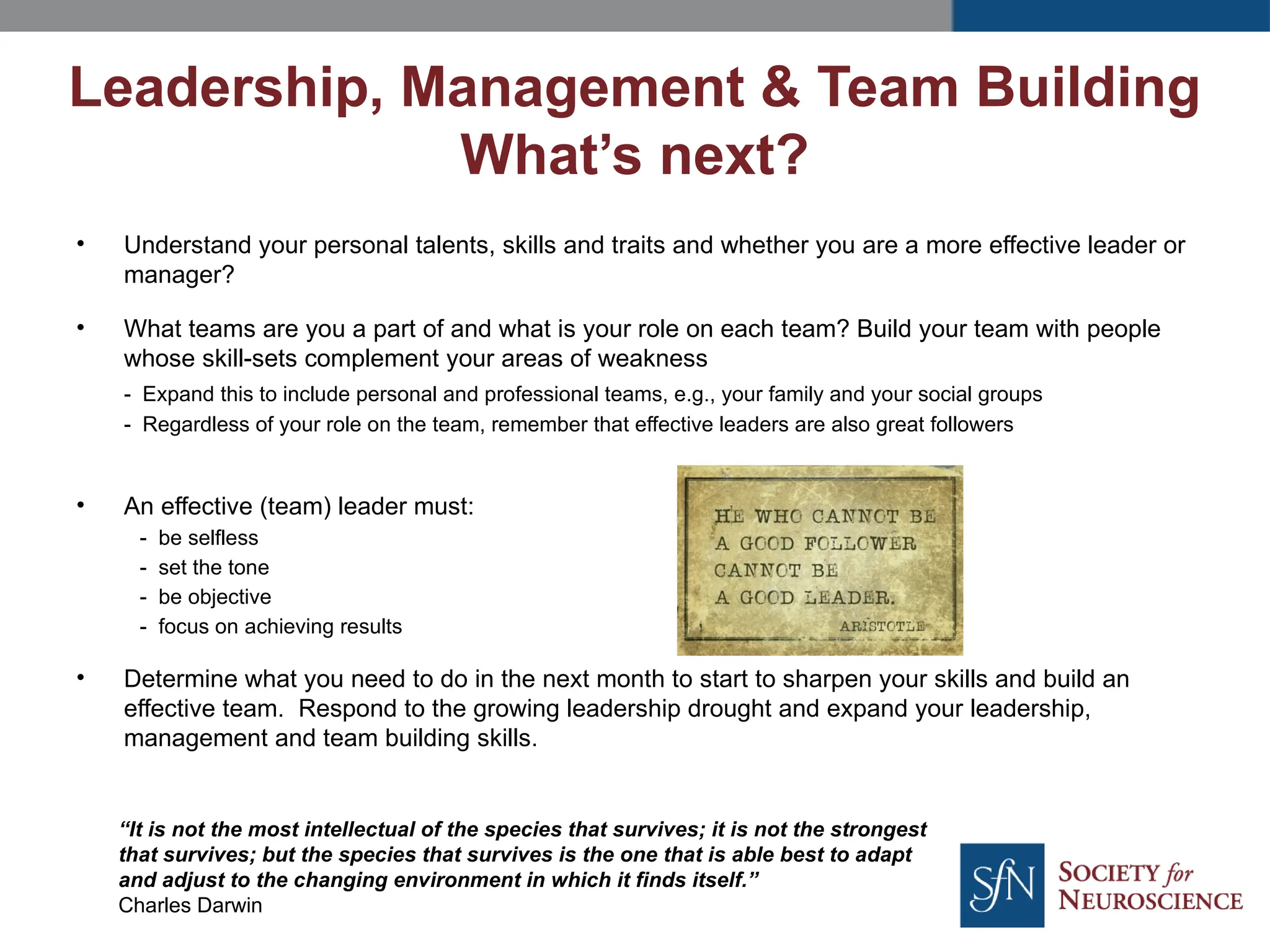• Understand your personal talents, skills and traits and whether you are a more effective leader or
manager?
• What teams are you a part of and what is your role on each team? Build your team with people
whose skill-sets complement your areas of weakness
- Expand this to include personal and professional teams, e.g., your family and your social groups
- Regardless of your role on the team, remember that effective leaders are also great followers
• An effective (team) leader must:
- be selfless
- set the tone
- be objective
- focus on achieving results
• Determine what you need to do in the next month to start to sharpen your skills and build an
effective team. Respond to the growing leadership drought and expand your leadership,
management and team building skills.
Leadership, Management & Team Building
What’s next?
“It is not the most intellectual of the species that survives; it is not the strongest
that survives; but the species that survives is the one that is able best to adapt
and adjust to the changing environment in which it finds itself.”
Charles Darwin
 
