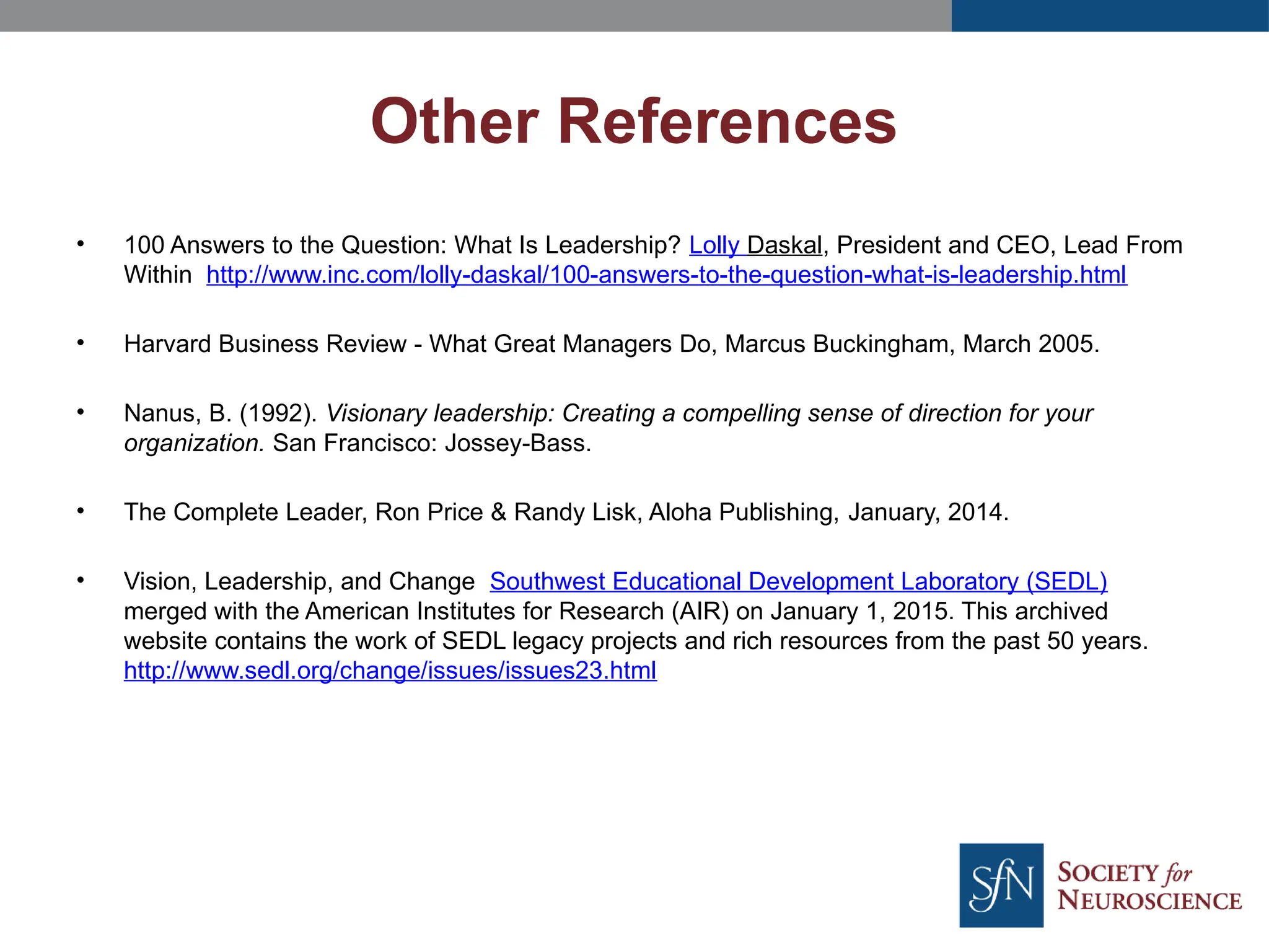 • 100 Answers to the Question: What Is Leadership? Lolly Daskal, President and CEO, Lead From
Within http://www.inc.com/lolly-daskal/100-answers-to-the-question-what-is-leadership.html
• Harvard Business Review - What Great Managers Do, Marcus Buckingham, March 2005.
• Nanus, B. (1992). Visionary leadership: Creating a compelling sense of direction for your
organization. San Francisco: Jossey-Bass.
• The Complete Leader, Ron Price & Randy Lisk, Aloha Publishing, January, 2014.
• Vision, Leadership, and Change Southwest Educational Development Laboratory (SEDL)
merged with the American Institutes for Research (AIR) on January 1, 2015. This archived
website contains the work of SEDL legacy projects and rich resources from the past 50 years.
http://www.sedl.org/change/issues/issues23.html
Other References
 