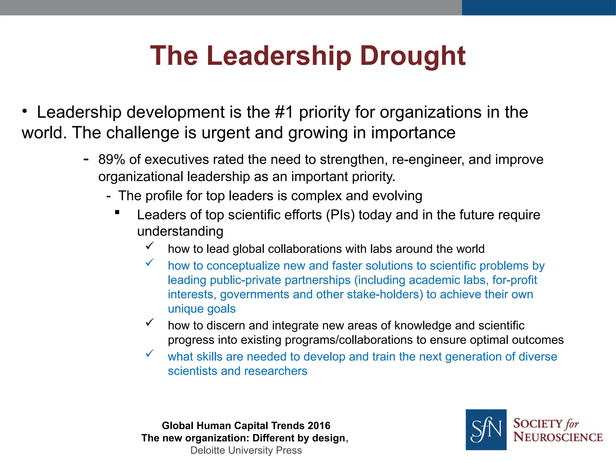 • Leadership development is the #1 priority for organizations in the
world. The challenge is urgent and growing in importance
- 89% of executives rated the need to strengthen, re-engineer, and improve
organizational leadership as an important priority.
- The profile for top leaders is complex and evolving
 Leaders of top scientific efforts (PIs) today and in the future require
understanding
 how to lead global collaborations with labs around the world
 how to conceptualize new and faster solutions to scientific problems by
leading public-private partnerships (including academic labs, for-profit
interests, governments and other stake-holders) to achieve their own
unique goals
 how to discern and integrate new areas of knowledge and scientific
progress into existing programs/collaborations to ensure optimal outcomes
 what skills are needed to develop and train the next generation of diverse
scientists and researchers
The Leadership Drought
Global Human Capital Trends 2016
The new organization: Different by design,
Deloitte University Press
 