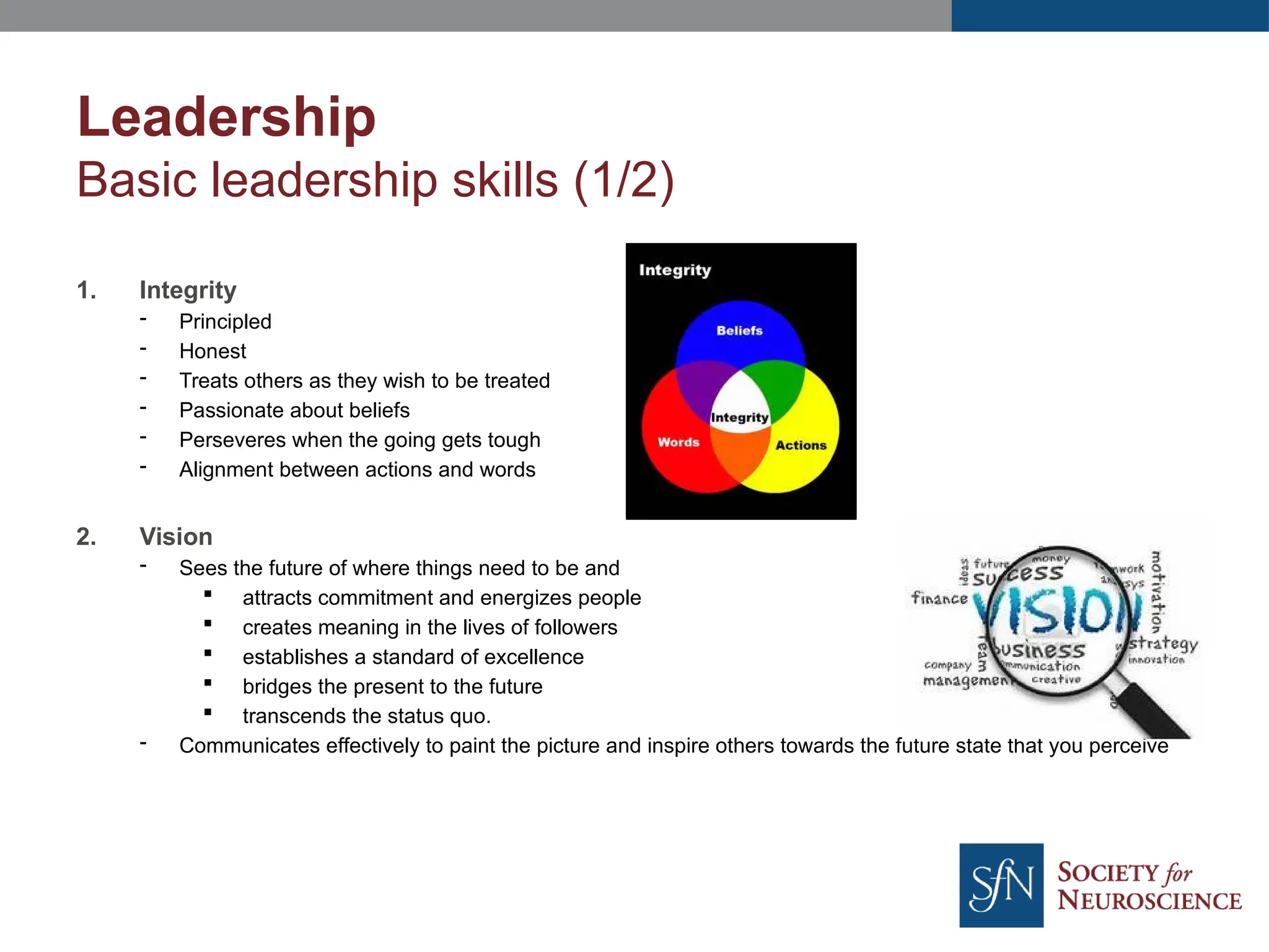 Leadership
Basic leadership skills (1/2)
1. Integrity
- Principled
- Honest
- Treats others as they wish to be treated
- Passionate about beliefs
- Perseveres when the going gets tough
- Alignment between actions and words
2. Vision
- Sees the future of where things need to be and
 attracts commitment and energizes people
 creates meaning in the lives of followers
 establishes a standard of excellence
 bridges the present to the future
 transcends the status quo.
- Communicates effectively to paint the picture and inspire others towards the future state that you perceive
 