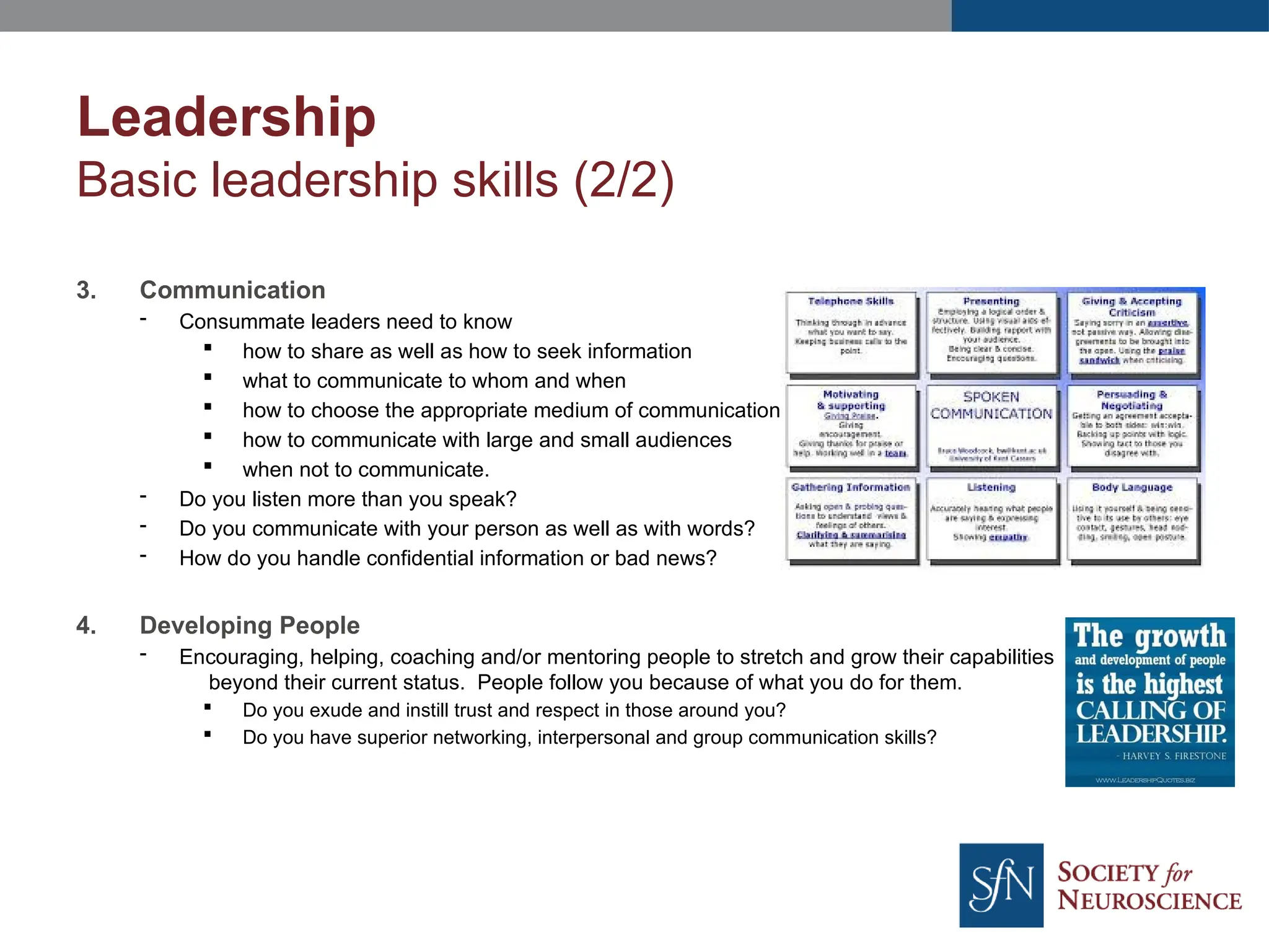 Leadership
Basic leadership skills (2/2)
3. Communication
- Consummate leaders need to know
 how to share as well as how to seek information
 what to communicate to whom and when
 how to choose the appropriate medium of communication is
 how to communicate with large and small audiences
 when not to communicate.
- Do you listen more than you speak?
- Do you communicate with your person as well as with words?
- How do you handle confidential information or bad news?
4. Developing People
- Encouraging, helping, coaching and/or mentoring people to stretch and grow their capabilities
beyond their current status. People follow you because of what you do for them.
 Do you exude and instill trust and respect in those around you?
 Do you have superior networking, interpersonal and group communication skills?
 