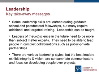 Leadership
Key take-away messages
• Some leadership skills are learned during graduate
school and postdoctoral fellowships, but many require
additional and targeted training. Leadership can be taught.
• Leaders of (neuro)science in the future need to be more
than subject matter experts. They need to be able to lead
people in complex collaborations such as public-private
partnerships.
• There are various leadership styles, but the best leaders
exhibit integrity & vision, are consummate communicators
and focus on developing people over projects.
 