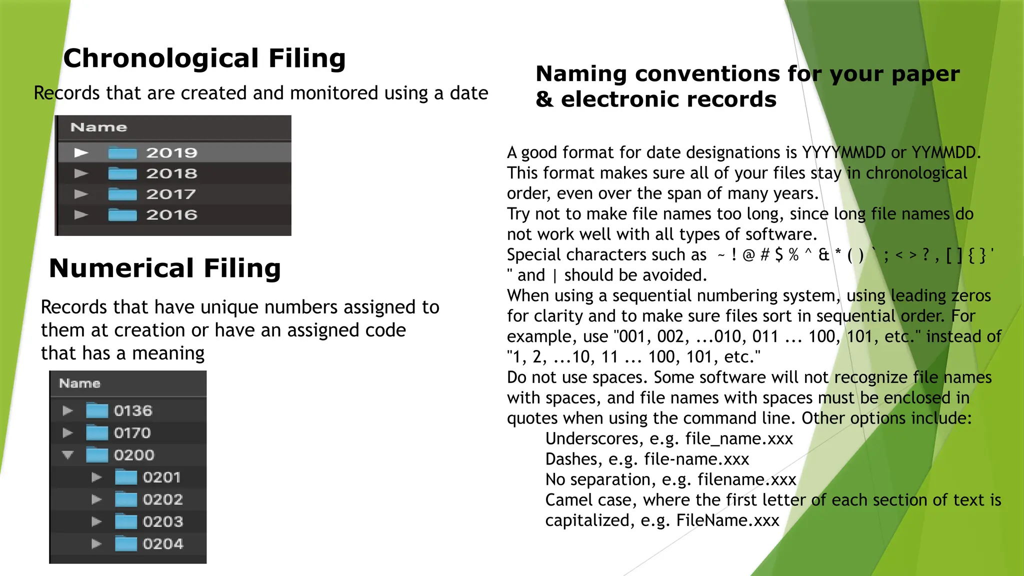 Chronological Filing
Records that are created and monitored using a date
Numerical Filing
Records that have unique numbers assigned to
them at creation or have an assigned code
that has a meaning
Naming conventions for your paper
& electronic records
A good format for date designations is YYYYMMDD or YYMMDD.
This format makes sure all of your files stay in chronological
order, even over the span of many years.
Try not to make file names too long, since long file names do
not work well with all types of software.
Special characters such as ~ ! @ # $ % ^ & * ( ) ` ; < > ? , [ ] { } '
" and | should be avoided.
When using a sequential numbering system, using leading zeros
for clarity and to make sure files sort in sequential order. For
example, use "001, 002, ...010, 011 ... 100, 101, etc." instead of
"1, 2, ...10, 11 ... 100, 101, etc."
Do not use spaces. Some software will not recognize file names
with spaces, and file names with spaces must be enclosed in
quotes when using the command line. Other options include:
Underscores, e.g. file_name.xxx
Dashes, e.g. file-name.xxx
No separation, e.g. filename.xxx
Camel case, where the first letter of each section of text is
capitalized, e.g. FileName.xxx
 