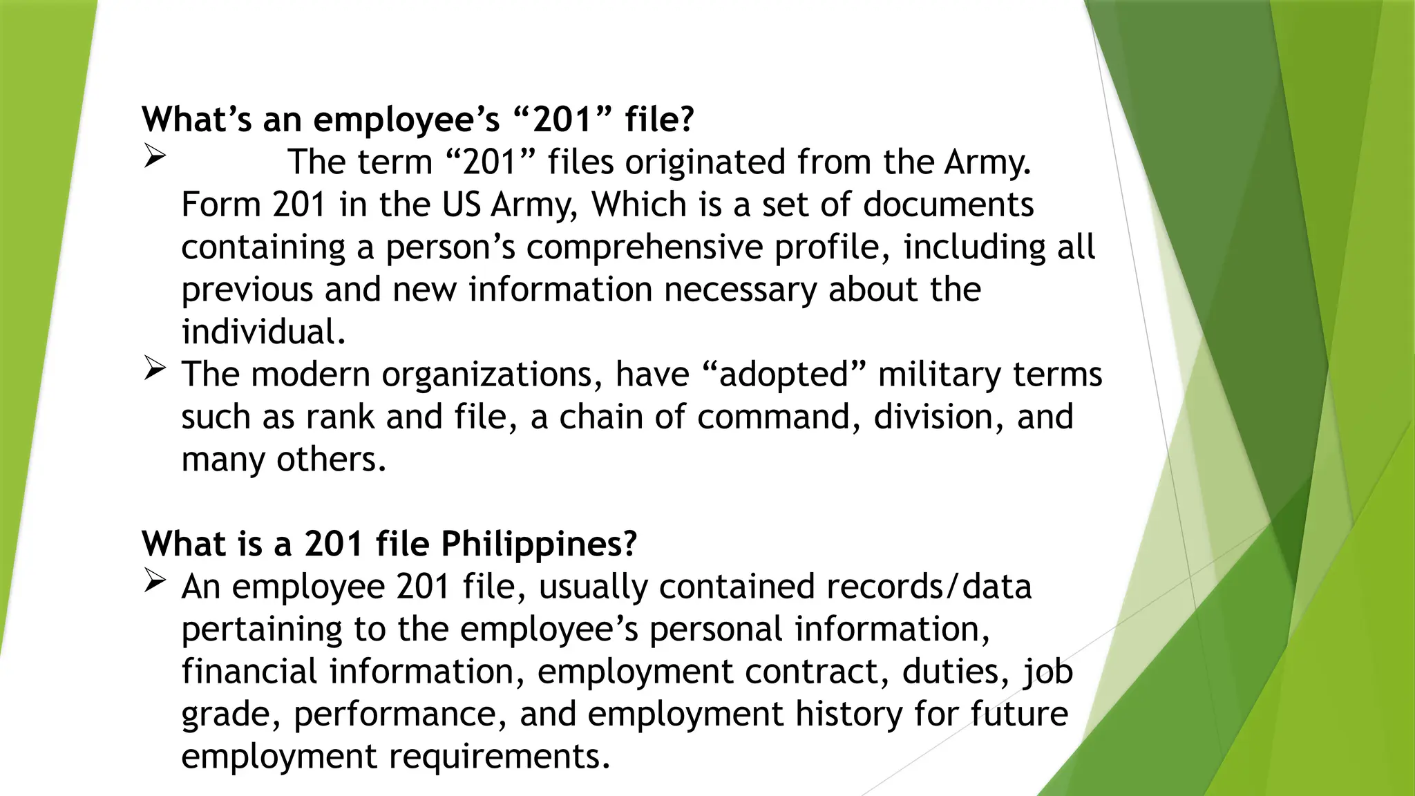 What’s an employee’s “201” file?
 The term “201” files originated from the Army.
Form 201 in the US Army, Which is a set of documents
containing a person’s comprehensive profile, including all
previous and new information necessary about the
individual.
 The modern organizations, have “adopted” military terms
such as rank and file, a chain of command, division, and
many others.
What is a 201 file Philippines?
 An employee 201 file, usually contained records/data
pertaining to the employee’s personal information,
financial information, employment contract, duties, job
grade, performance, and employment history for future
employment requirements.
 