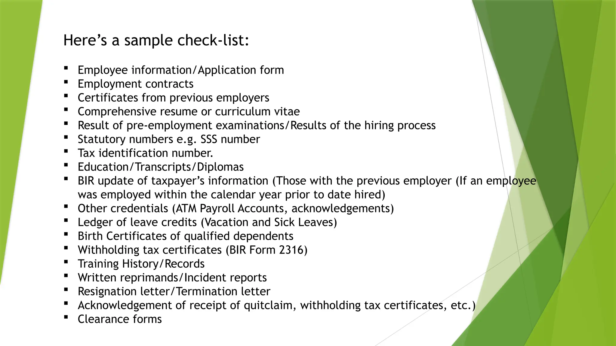 Here’s a sample check-list:
 Employee information/Application form
 Employment contracts
 Certificates from previous employers
 Comprehensive resume or curriculum vitae
 Result of pre-employment examinations/Results of the hiring process
 Statutory numbers e.g. SSS number
 Tax identification number.
 Education/Transcripts/Diplomas
 BIR update of taxpayer’s information (Those with the previous employer (If an employee
was employed within the calendar year prior to date hired)
 Other credentials (ATM Payroll Accounts, acknowledgements)
 Ledger of leave credits (Vacation and Sick Leaves)
 Birth Certificates of qualified dependents
 Withholding tax certificates (BIR Form 2316)
 Training History/Records
 Written reprimands/Incident reports
 Resignation letter/Termination letter
 Acknowledgement of receipt of quitclaim, withholding tax certificates, etc.)
 Clearance forms
 
