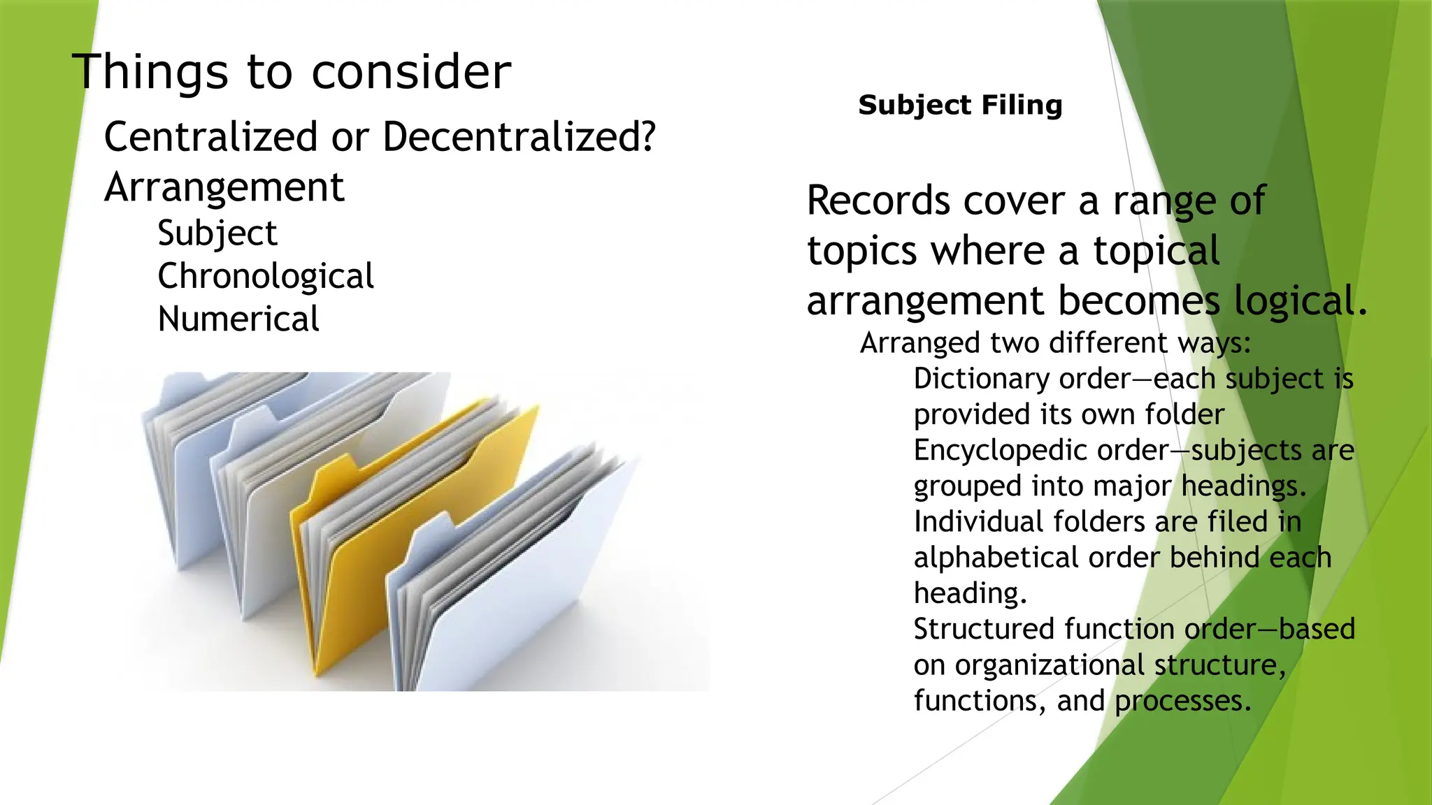 Things to consider
Centralized or Decentralized?
Arrangement
Subject
Chronological
Numerical
Subject Filing
Records cover a range of
topics where a topical
arrangement becomes logical.
Arranged two different ways:
Dictionary order—each subject is
provided its own folder
Encyclopedic order—subjects are
grouped into major headings.
Individual folders are filed in
alphabetical order behind each
heading.
Structured function order—based
on organizational structure,
functions, and processes.
 