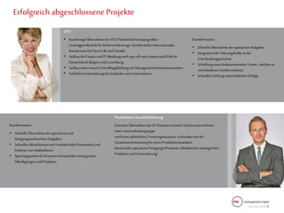 1
9
Erfolgreich abgeschlossene Projekte
CFO
• KurzfristigeÜbernahmederCFO-PositionbeiEuropasgrößter
LeasinggesellschaftfürSchienenfahrzeuge,Gesellschafterinternationales
Konsortiummit Sitzin UKundCanada
• AufbauderFinanz-undIT Abteilungnach spinoff von LondonnachKöln in
Deutschland,BelgienundLuxemburg
• AufbaueinerneuenControllingabteilungmit Managementinformationssystem
• FachlicheUnterstützungbei Zukäufenvon Unternehmen
Kundennutzen:
• SchnelleÜbernahmeder operativenAufgaben
• Integrationder Führungskräfteindie
Entscheidungsprozesse
• Schaffungeinesfunktionierenden Teams, welchesin
verschiedenenLändernarbeitet
• SchnelleErzielungwirtschaftlicherErfolge
Produktions-Geschäftsführung
ZeitnaheÜbernahmederGF-Positionin einem Tochterunternehmen
einerUnternehmensgruppe
nach einerplötzlichenTrennungssituation,verbundenmit der
Gesamtverantwortungfür einenProduktionsstandort.
SteuerndesoperativenFertigungs-Prozesses,Mitarbeitbeistrategischen
Projektenund Unterstützung/
Kundennutzen:
• SchnelleÜbernahmeder operativenund
fertigungstechnischenAufgaben
• SchnellesIdentifizierenvonProduktivitäts-Potenzialenund
Einleitenvon Maßnahmen
• SparringspartnerfürKonzern-Vorstandbei strategischen
ÜberlegungenundProjekten
 