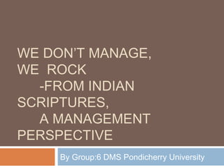 WE DON’T MANAGE,
WE ROCK
  -FROM INDIAN
SCRIPTURES,
  A MANAGEMENT
PERSPECTIVE
     By Group:6 DMS Pondicherry University
 