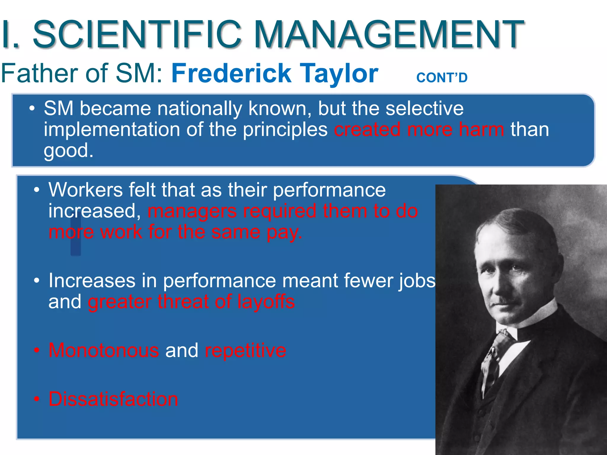 I. SCIENTIFIC MANAGEMENT
Father of SM: Frederick Taylor CONT‟D
• SM became nationally known, but the selective
implementation of the principles created more harm than
good.
• Workers felt that as their performance
increased, managers required them to do
more work for the same pay.
• Increases in performance meant fewer jobs
and greater threat of layoffs
• Monotonous and repetitive
• Dissatisfaction
 