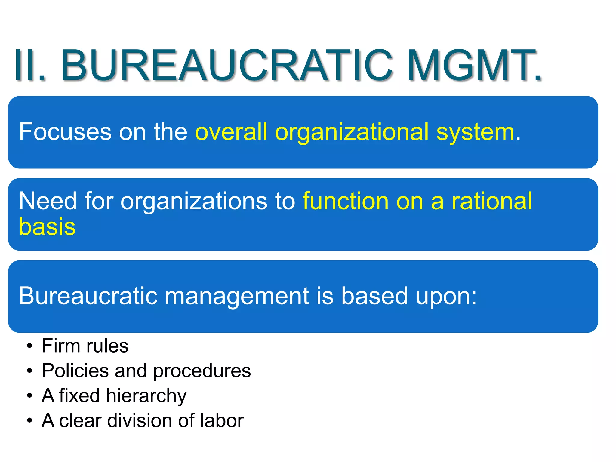 II. BUREAUCRATIC MGMT.
Focuses on the overall organizational system.
Need for organizations to function on a rational
basis
Bureaucratic management is based upon:
• Firm rules
• Policies and procedures
• A fixed hierarchy
• A clear division of labor
 