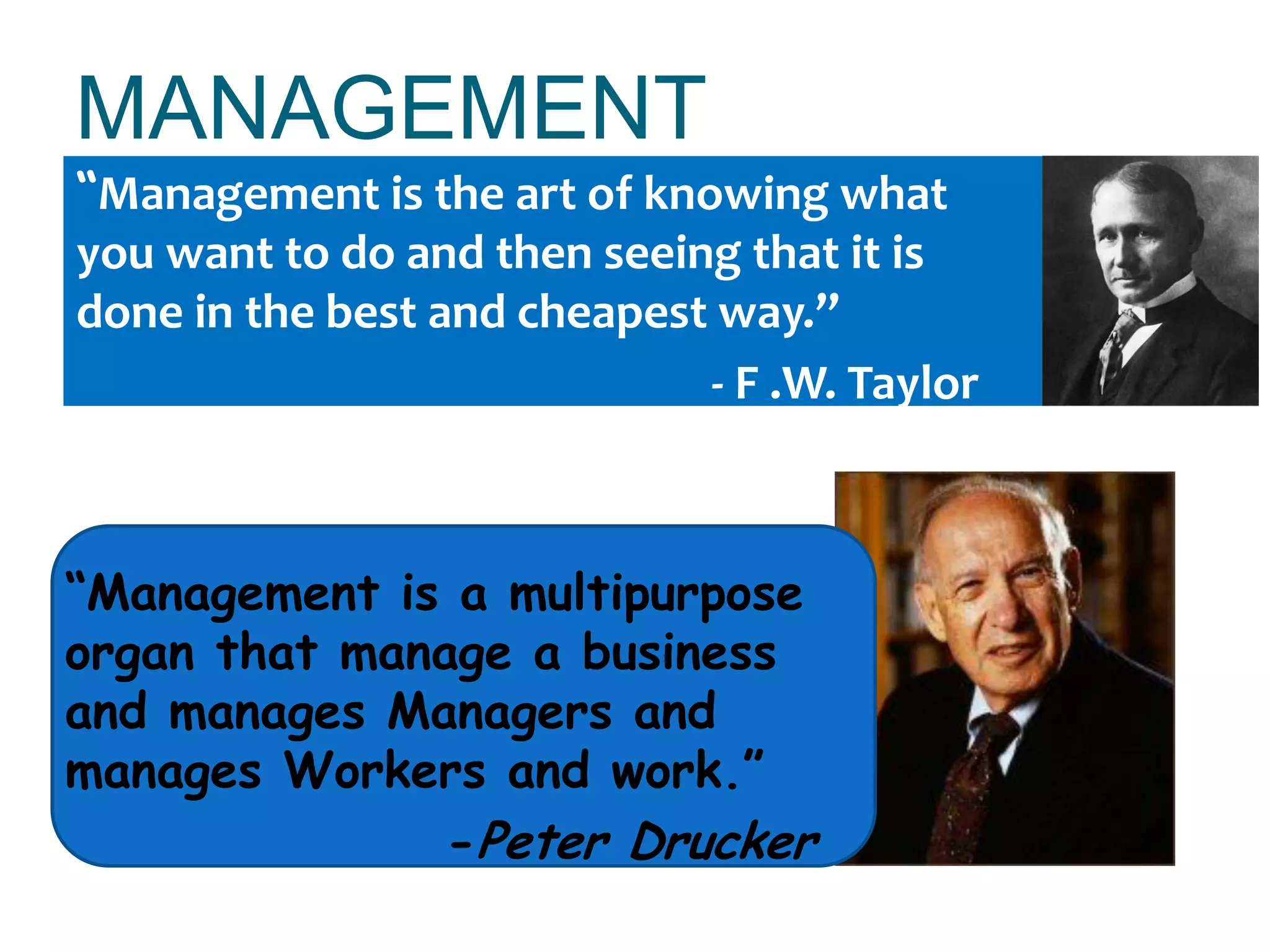 MANAGEMENT
“Management is the art of knowing what
you want to do and then seeing that it is
done in the best and cheapest way.”
- F .W. Taylor
“Management is a multipurpose
organ that manage a business
and manages Managers and
manages Workers and work.”
-Peter Drucker
 