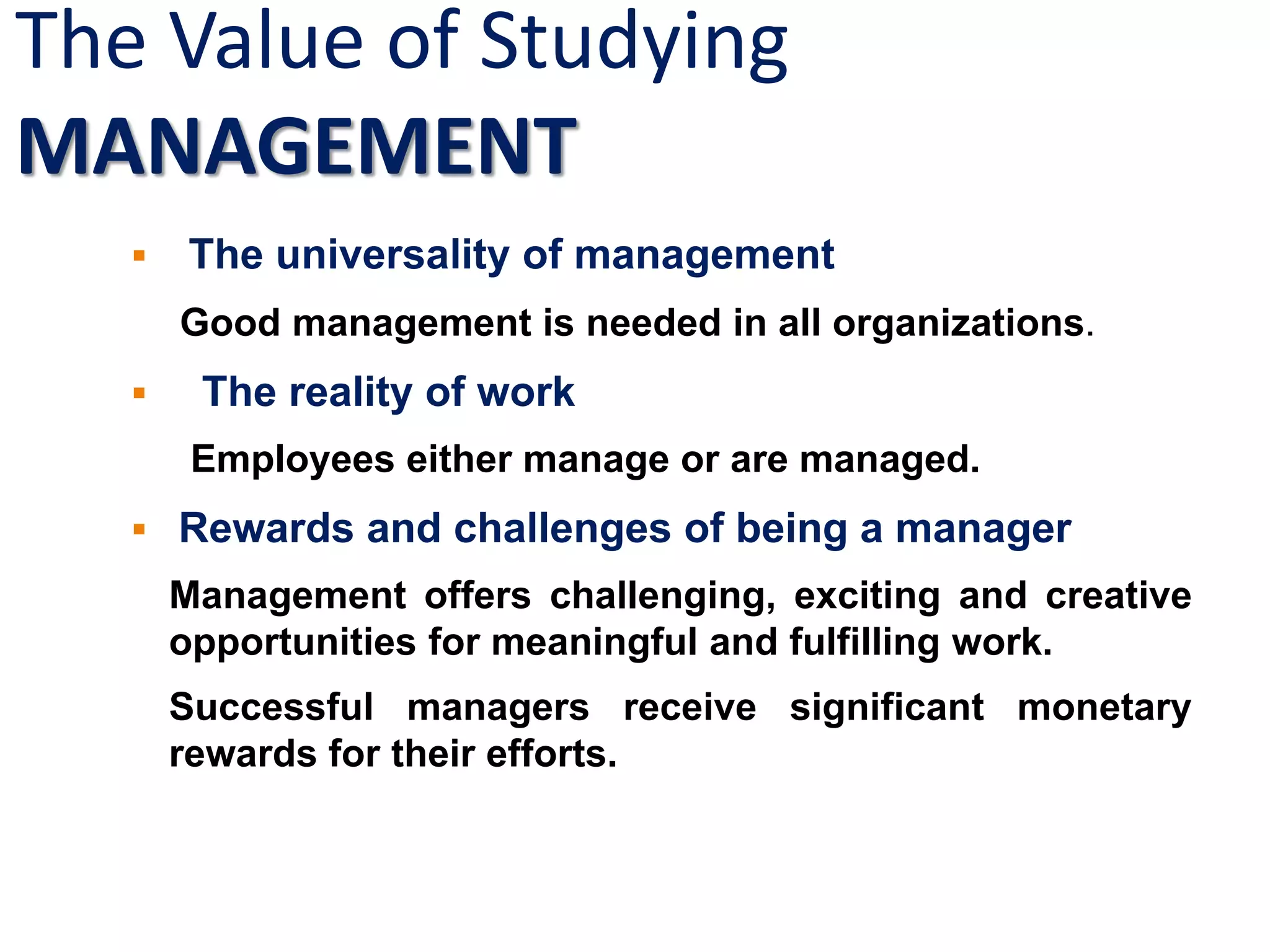 The Value of Studying
MANAGEMENT
 The universality of management
Good management is needed in all organizations.
 The reality of work
Employees either manage or are managed.
 Rewards and challenges of being a manager
Management offers challenging, exciting and creative
opportunities for meaningful and fulfilling work.
Successful managers receive significant monetary
rewards for their efforts.
 