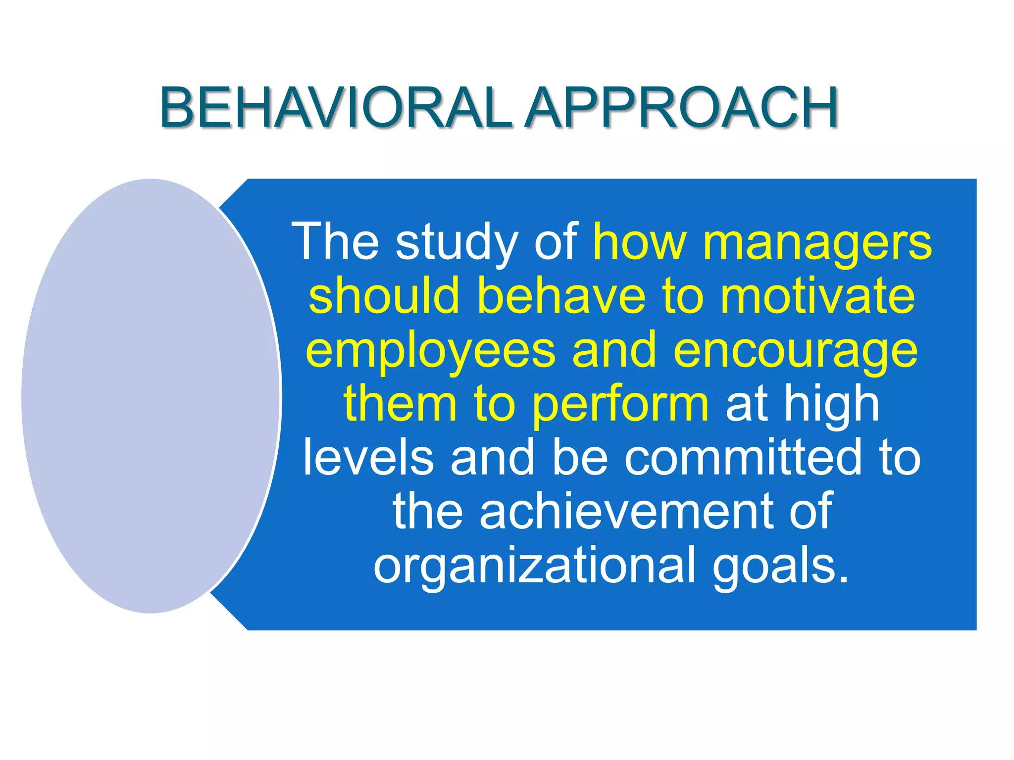 BEHAVIORAL APPROACH
The study of how managers
should behave to motivate
employees and encourage
them to perform at high
levels and be committed to
the achievement of
organizational goals.
 